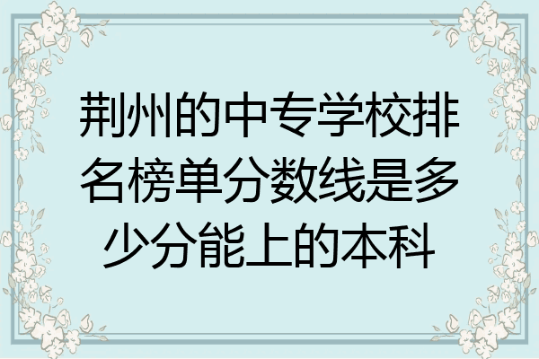 荆州的中专学校排名榜单分数线是多少分能上的本科