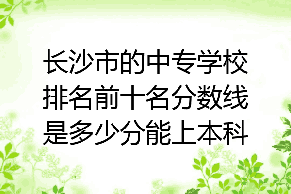 长沙市的中专学校排名前十名分数线是多少分能上本科
