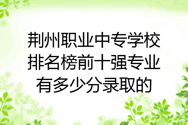 荆州职业中专学校排名榜前十强专业有多少分录取的