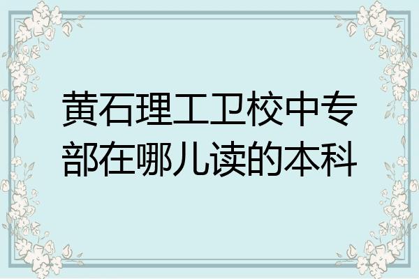 黄石理工卫校中专部在哪儿读的本科