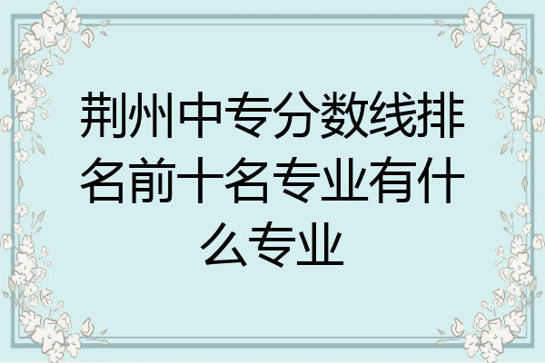荆州中专分数线排名前十名专业有什么专业