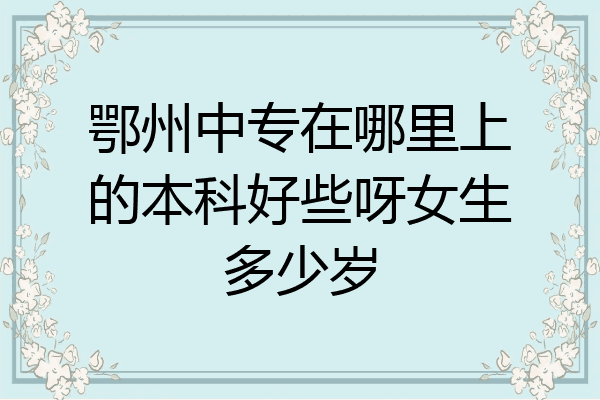 鄂州中专在哪里上的本科好些呀女生多少岁