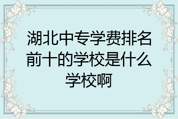 湖北中专学费排名前十的学校是什么学校啊