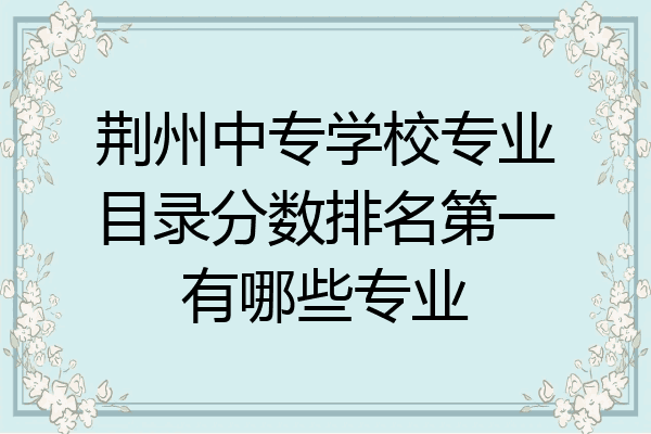 荆州中专学校专业目录分数排名第一有哪些专业
