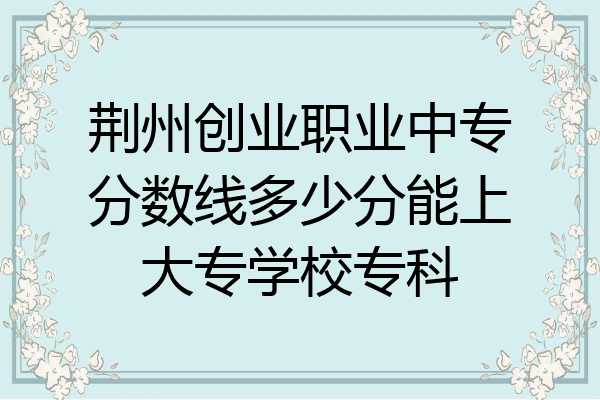 荆州创业职业中专分数线多少分能上大专学校专科