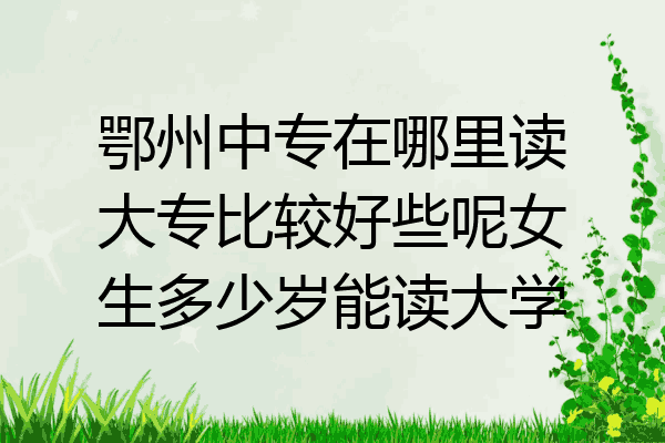 鄂州中专在哪里读大专比较好些呢女生多少岁能读大学