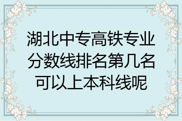 湖北中专高铁专业分数线排名第几名可以上本科线呢