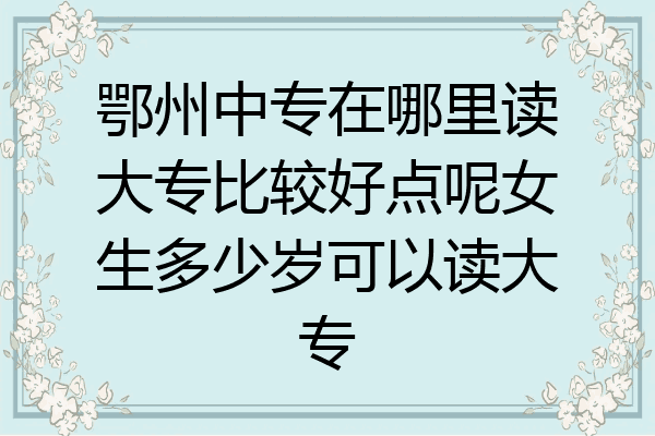 鄂州中专在哪里读大专比较好点呢女生多少岁可以读大专