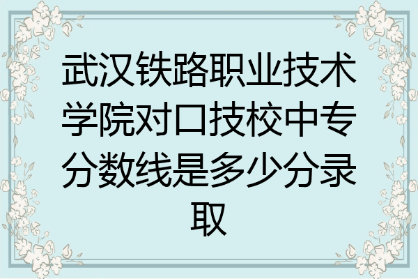 武汉铁路职业技术学院对口技校中专分数线是多少分录取