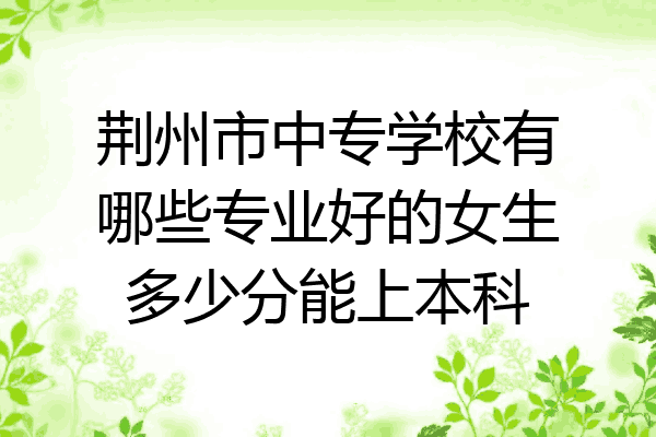 荆州市中专学校有哪些专业好的女生多少分能上本科
