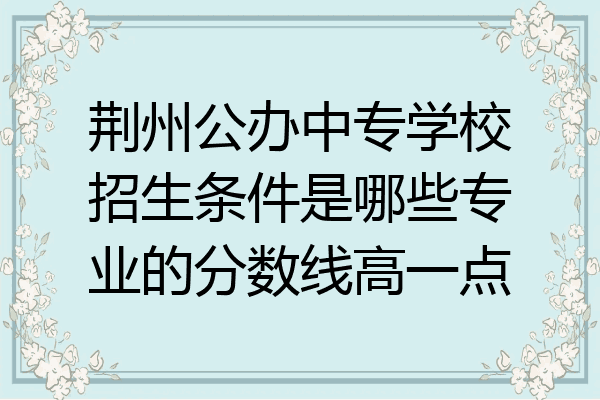 荆州公办中专学校招生条件是哪些专业的分数线高一点