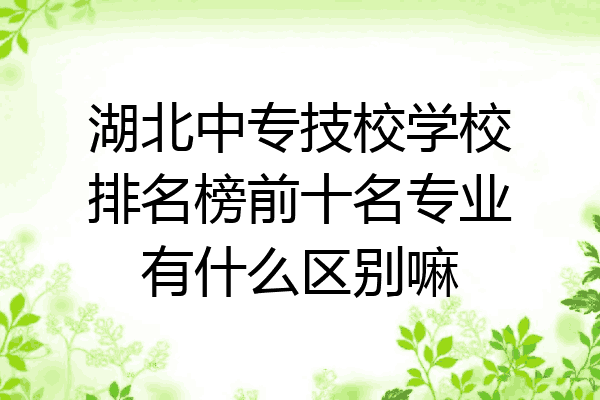 湖北中专技校学校排名榜前十名专业有什么区别嘛