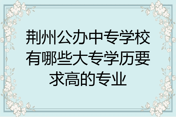 荆州公办中专学校有哪些大专学历要求高的专业