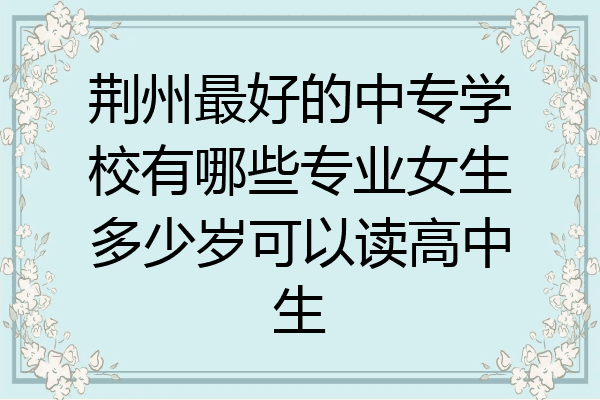 荆州最好的中专学校有哪些专业女生多少岁可以读高中生
