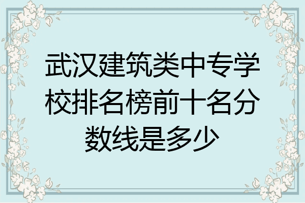 武汉建筑类中专学校排名榜前十名分数线是多少