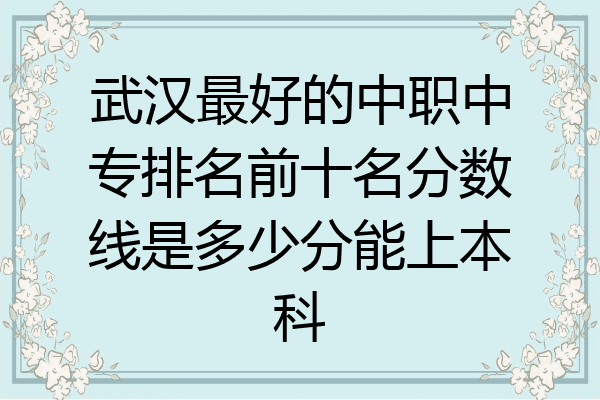 武汉最好的中职中专排名前十名分数线是多少分能上本科