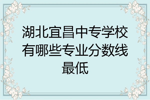 湖北宜昌中专学校有哪些专业分数线最低