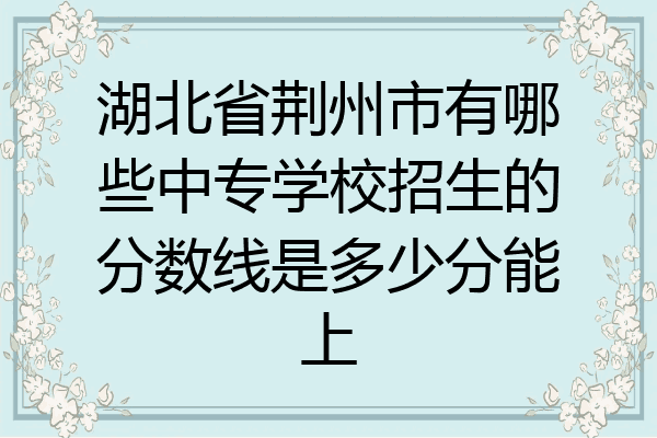 湖北省荆州市有哪些中专学校招生的分数线是多少分能上