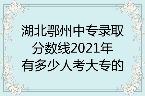 湖北鄂州中专录取分数线2021年有多少人考大专的