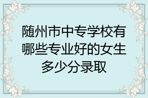 随州市中专学校有哪些专业好的女生多少分录取