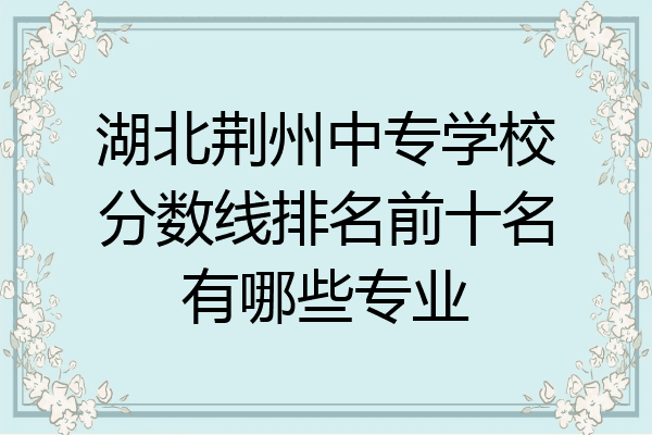 湖北荆州中专学校分数线排名前十名有哪些专业