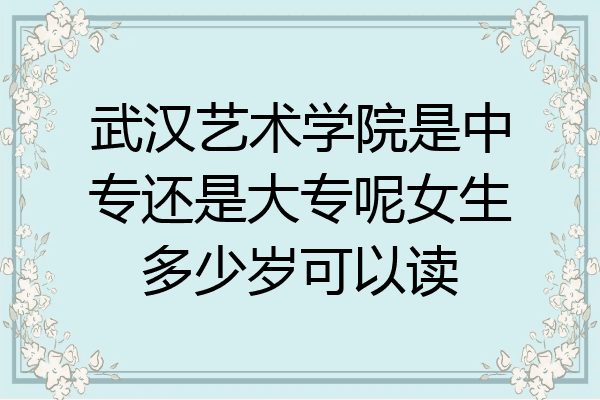 武汉艺术学院是中专还是大专呢女生多少岁可以读