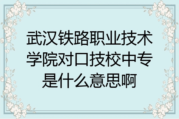 武汉铁路职业技术学院对口技校中专是什么意思啊