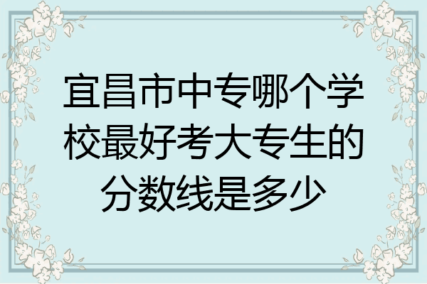 宜昌市中专哪个学校最好考大专生的分数线是多少