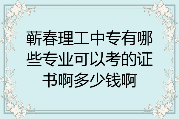 蕲春理工中专有哪些专业可以考的证书啊多少钱啊