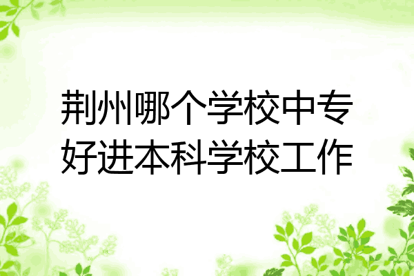 荆州哪个学校中专好进本科学校工作
