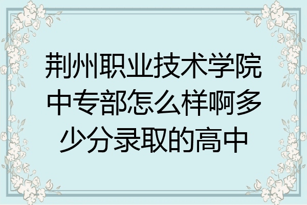 荆州职业技术学院中专部怎么样啊多少分录取的高中