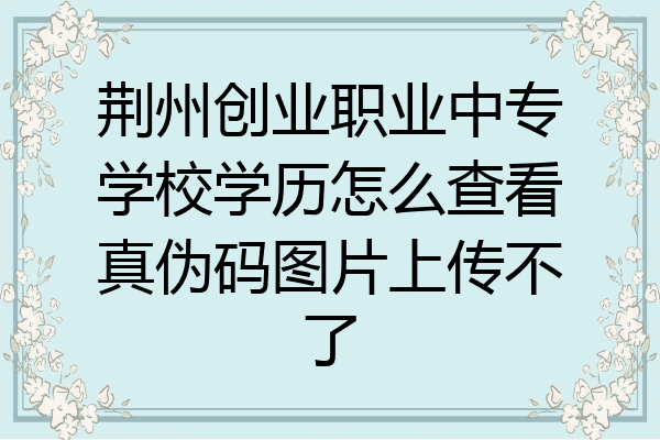 荆州创业职业中专学校学历怎么查看真伪码图片上传不了