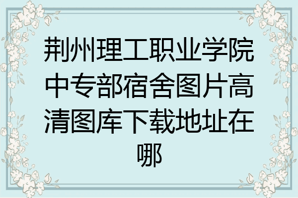 荆州理工职业学院中专部宿舍图片高清图库下载地址在哪