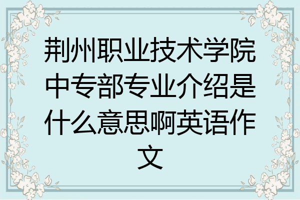 荆州职业技术学院中专部专业介绍是什么意思啊英语作文