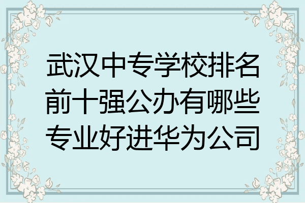 武汉中专学校排名前十强公办有哪些专业好进华为公司