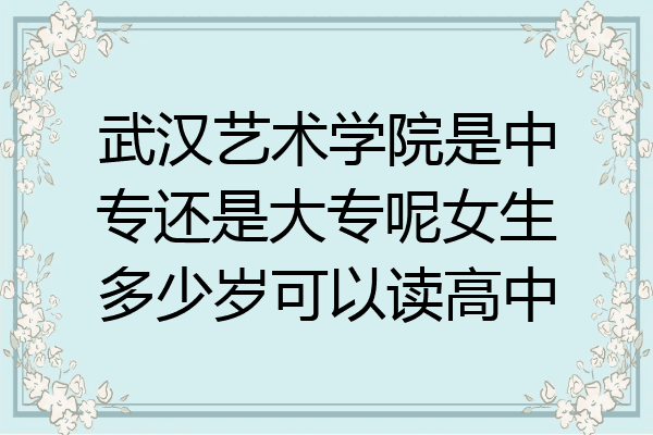 武汉艺术学院是中专还是大专呢女生多少岁可以读高中