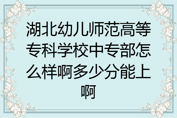 湖北幼儿师范高等专科学校中专部怎么样啊多少分能上啊