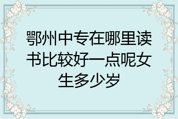 鄂州中专在哪里读书比较好一点呢女生多少岁