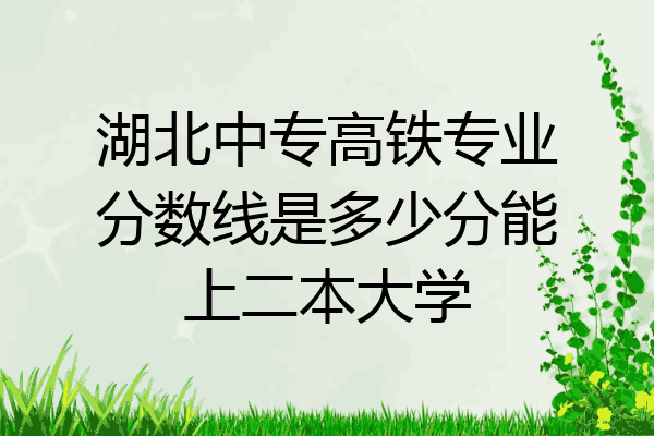 湖北中专高铁专业分数线是多少分能上二本大学