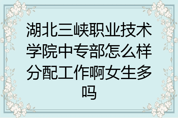 湖北三峡职业技术学院中专部怎么样分配工作啊女生多吗