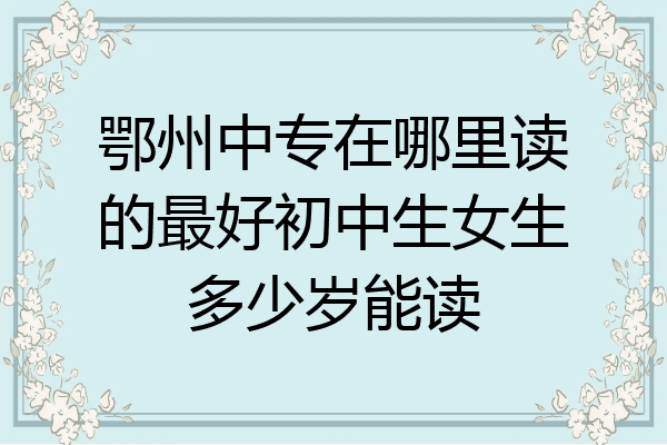 鄂州中专在哪里读的最好初中生女生多少岁能读