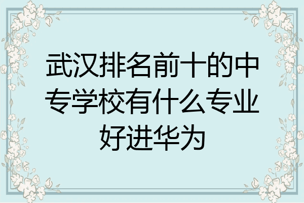 武汉排名前十的中专学校有什么专业好进华为