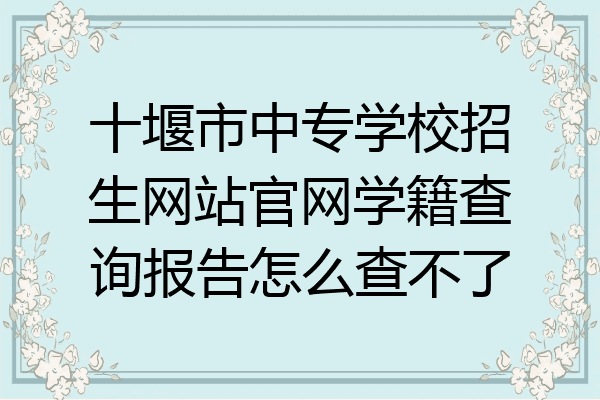 十堰市中专学校招生网站官网学籍查询报告怎么查不了