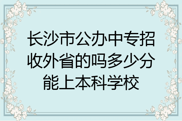 长沙市公办中专招收外省的吗多少分能上本科学校