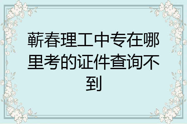 蕲春理工中专在哪里考的证件查询不到