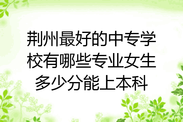 荆州最好的中专学校有哪些专业女生多少分能上本科