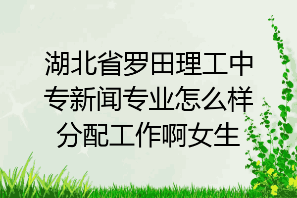 湖北省罗田理工中专新闻专业怎么样分配工作啊女生