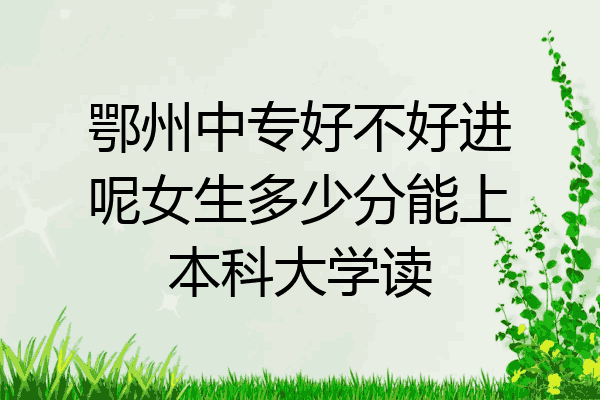鄂州中专好不好进呢女生多少分能上本科大学读