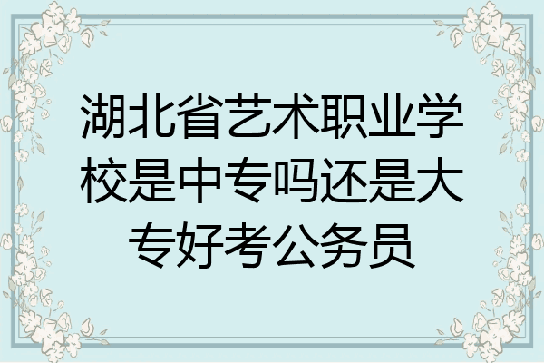 湖北省艺术职业学校是中专吗还是大专好考公务员