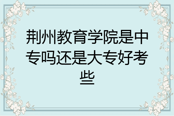 荆州教育学院是中专吗还是大专好考些